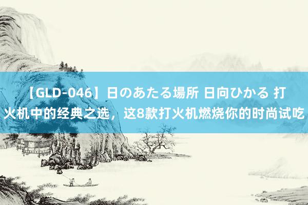 【GLD-046】日のあたる場所 日向ひかる 打火机中的经典之选，这8款打火机燃烧你的时尚试吃