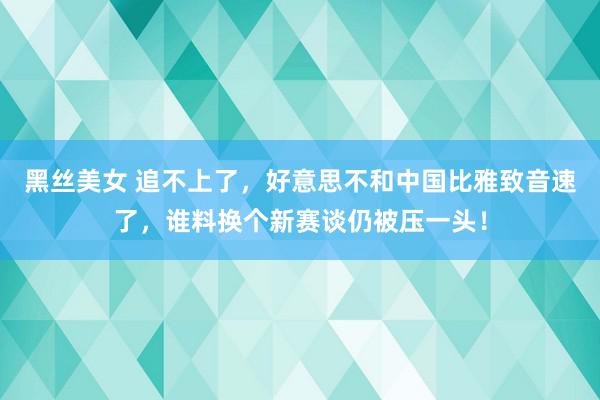 黑丝美女 追不上了，好意思不和中国比雅致音速了，谁料换个新赛谈仍被压一头！