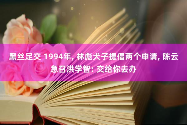 黑丝足交 1994年, 林彪犬子提倡两个申请, 陈云急召洪学智: 交给你去办