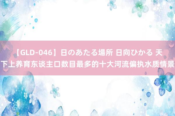 【GLD-046】日のあたる場所 日向ひかる 天下上养育东谈主口数目最多的十大河流偏执水质情景