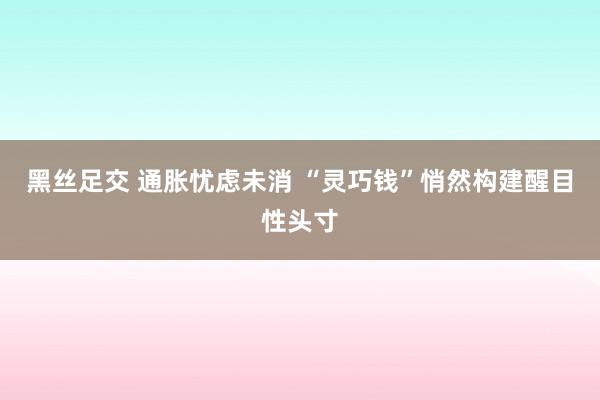 黑丝足交 通胀忧虑未消 “灵巧钱”悄然构建醒目性头寸