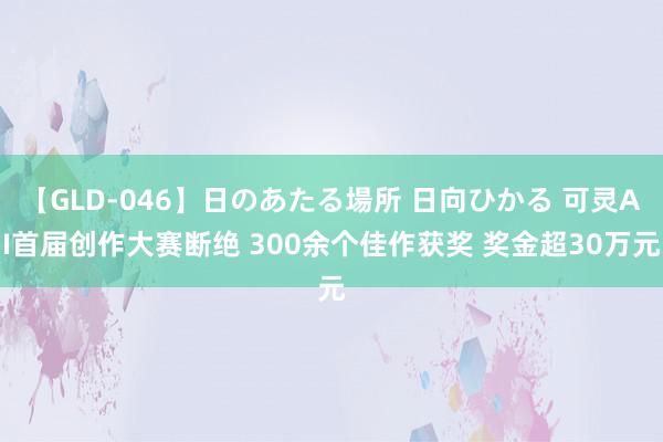 【GLD-046】日のあたる場所 日向ひかる 可灵AI首届创作大赛断绝 300余个佳作获奖 奖金超30万元