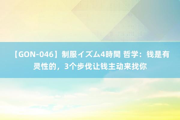 【GON-046】制服イズム4時間 哲学：钱是有灵性的，3个步伐让钱主动来找你