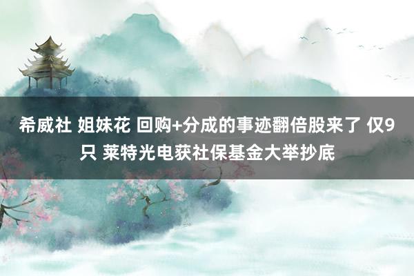 希威社 姐妹花 回购+分成的事迹翻倍股来了 仅9只 莱特光电获社保基金大举抄底