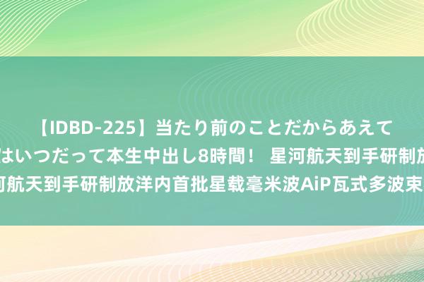 【IDBD-225】当たり前のことだからあえて言わなかったけど…IPはいつだって本生中出し8時間！ 星河航天到手研制放洋内首批星载毫米波AiP瓦式多波束相控阵天线