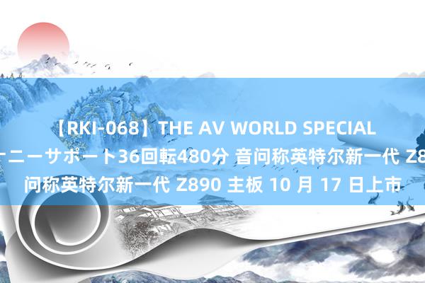 【RKI-068】THE AV WORLD SPECIAL あなただけに 最高のオナニーサポート36回転480分 音问称英特尔新一代 Z890 主板 10 月 17 日上市