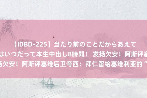 【IDBD-225】当たり前のことだからあえて言わなかったけど…IPはいつだって本生中出し8時間！ 发扬欠安！阿斯评塞维后卫夸西：拜仁留给塞维利亚的“有毒”糖果