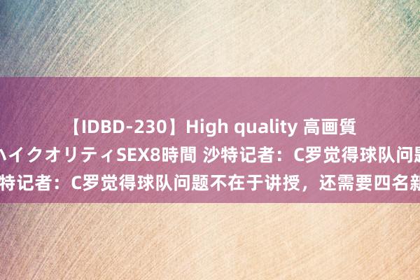 【IDBD-230】High quality 高画質で魅せます！究極のIP女優ハイクオリティSEX8時間 沙特记者：C罗觉得球队问题不在于讲授，还需要四名新援