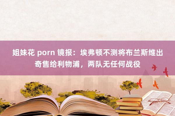 姐妹花 porn 镜报：埃弗顿不测将布兰斯维出奇售给利物浦，两队无任何战役