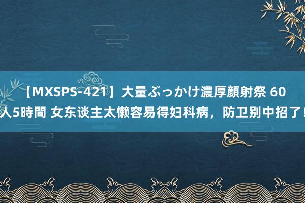 【MXSPS-421】大量ぶっかけ濃厚顔射祭 60人5時間 女东谈主太懒容易得妇科病，防卫别中招了！