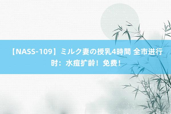 【NASS-109】ミルク妻の授乳4時間 全市进行时：水痘扩龄！免费！