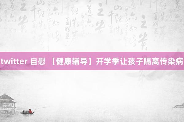 twitter 自慰 【健康辅导】开学季让孩子隔离传染病