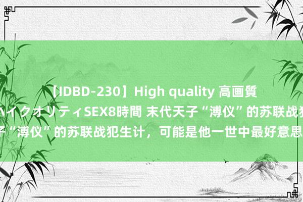 【IDBD-230】High quality 高画質で魅せます！究極のIP女優ハイクオリティSEX8時間 末代天子“溥仪”的苏联战犯生计，可能是他一世中最好意思好的岁月