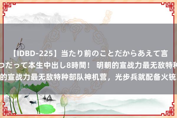 【IDBD-225】当たり前のことだからあえて言わなかったけど…IPはいつだって本生中出し8時間！ 明朝的宣战力最无敌特种部队神机营，光步兵就配备火铳3600支