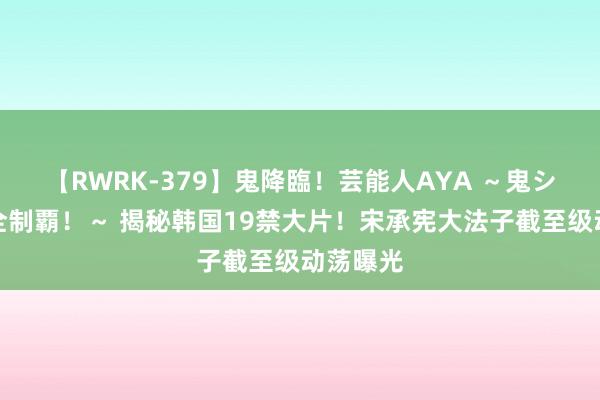 【RWRK-379】鬼降臨！芸能人AYA ～鬼シリーズ全制覇！～ 揭秘韩国19禁大片！宋承宪大法子截至级动荡曝光