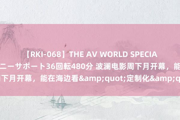 【RKI-068】THE AV WORLD SPECIAL あなただけに 最高のオナニーサポート36回転480分 波澜电影周下月开幕，能在海边看&quot;定制化&quot;电影啦