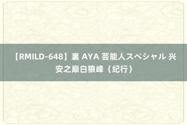 【RMILD-648】裏 AYA 芸能人スペシャル 兴安之巅白狼峰（纪行）