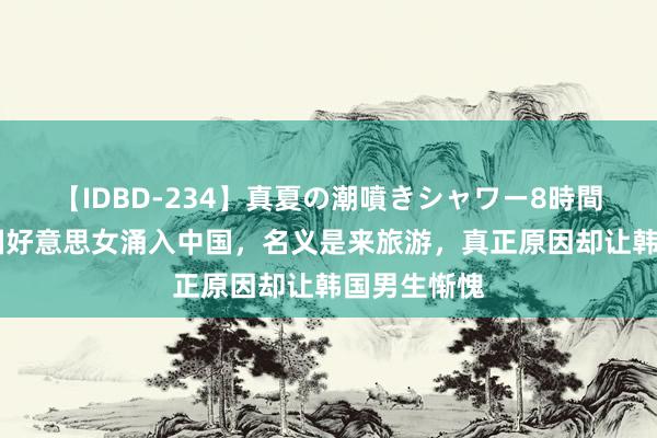 【IDBD-234】真夏の潮噴きシャワー8時間 大王人韩国好意思女涌入中国，名义是来旅游，真正原因却让韩国男生惭愧