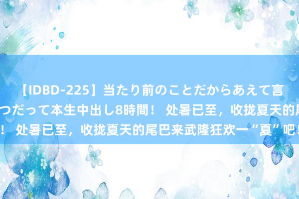 【IDBD-225】当たり前のことだからあえて言わなかったけど…IPはいつだって本生中出し8時間！ 处暑已至，收拢夏天的尾巴来武隆狂欢一“夏”吧！