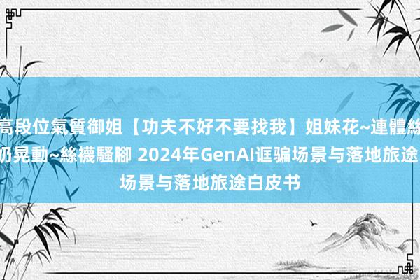 高段位氣質御姐【功夫不好不要找我】姐妹花~連體絲襪~大奶晃動~絲襪騷腳 2024年GenAI诓骗场景与落地旅途白皮书