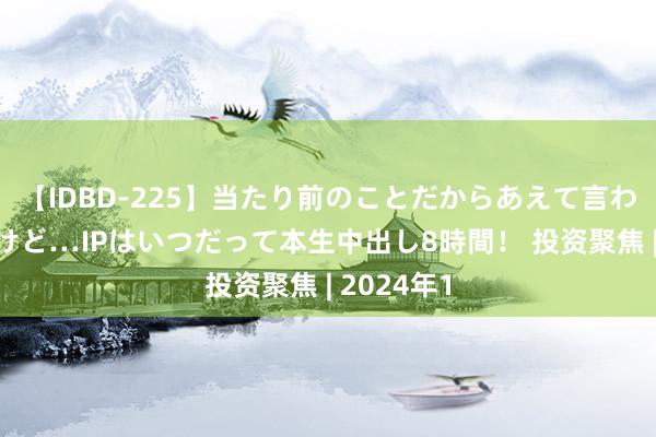 【IDBD-225】当たり前のことだからあえて言わなかったけど…IPはいつだって本生中出し8時間！ 投资聚焦 | 2024年1