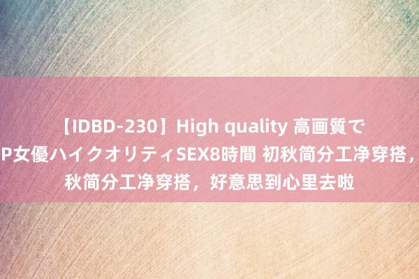 【IDBD-230】High quality 高画質で魅せます！究極のIP女優ハイクオリティSEX8時間 初秋简分工净穿搭，好意思到心里去啦