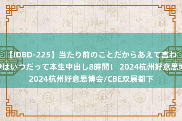 【IDBD-225】当たり前のことだからあえて言わなかったけど…IPはいつだって本生中出し8時間！ 2024杭州好意思博会/CBE双展都下