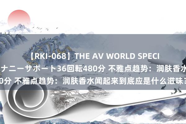 【RKI-068】THE AV WORLD SPECIAL あなただけに 最高のオナニーサポート36回転480分 不雅点趋势：润肤香水闻起来到底应是什么滋味？