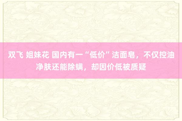 双飞 姐妹花 国内有一“低价”洁面皂，不仅控油净肤还能除螨，却因价低被质疑