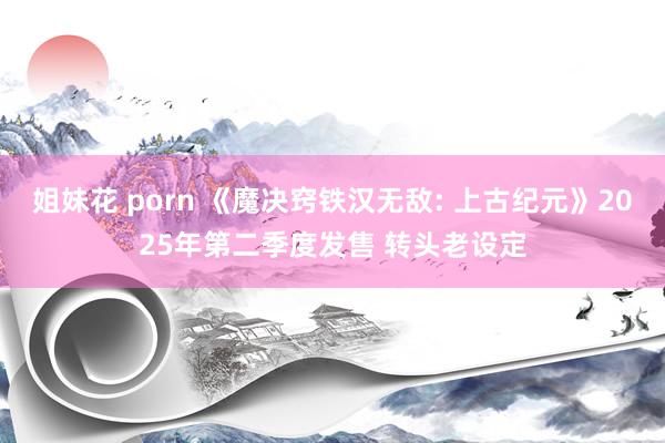 姐妹花 porn 《魔决窍铁汉无敌: 上古纪元》2025年第二季度发售 转头老设定