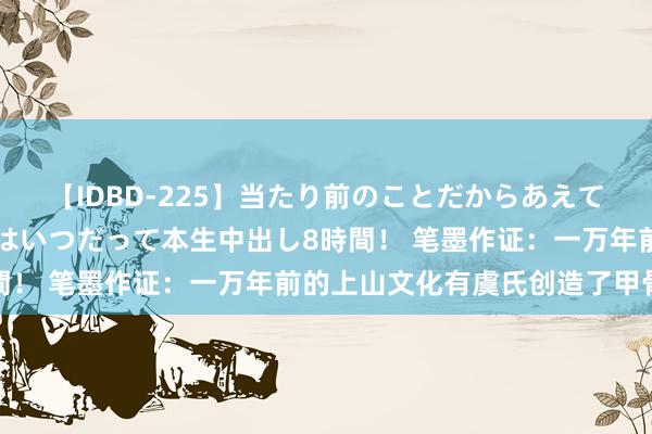 【IDBD-225】当たり前のことだからあえて言わなかったけど…IPはいつだって本生中出し8時間！ 笔墨作证：一万年前的上山文化有虞氏创造了甲骨文