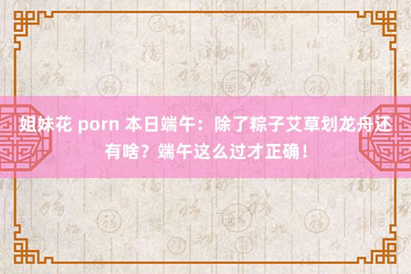 姐妹花 porn 本日端午：除了粽子艾草划龙舟还有啥？端午这么过才正确！