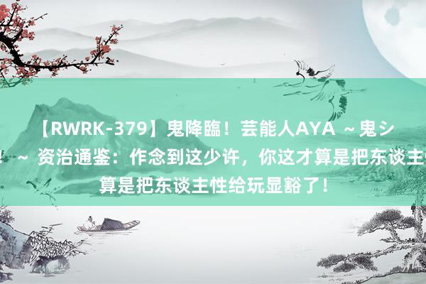 【RWRK-379】鬼降臨！芸能人AYA ～鬼シリーズ全制覇！～ 资治通鉴：作念到这少许，你这才算是把东谈主性给玩显豁了！