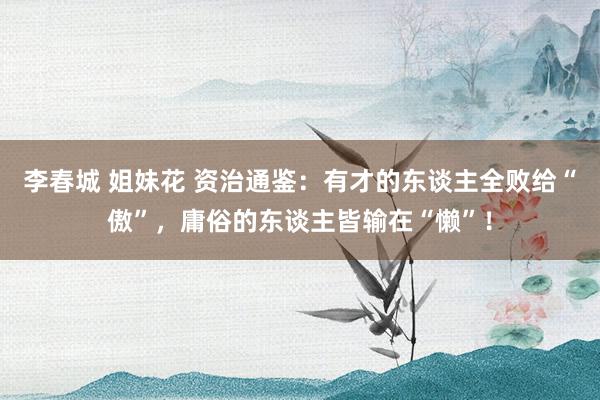 李春城 姐妹花 资治通鉴：有才的东谈主全败给“傲”，庸俗的东谈主皆输在“懒”！