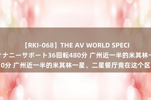 【RKI-068】THE AV WORLD SPECIAL あなただけに 最高のオナニーサポート36回転480分 广州近一半的米其林一星、二星餐厅竟在这个区