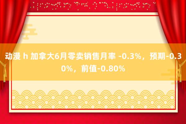 动漫 h 加拿大6月零卖销售月率 -0.3%，预期-0.30%，前值-0.80%