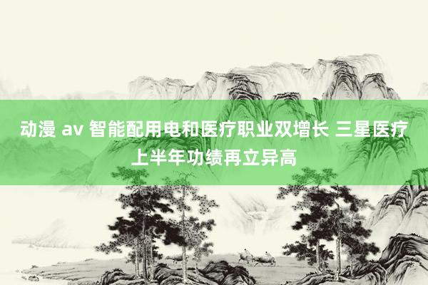 动漫 av 智能配用电和医疗职业双增长 三星医疗上半年功绩再立异高