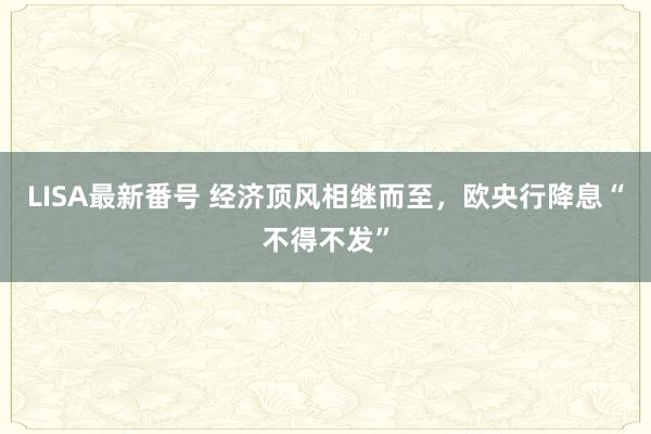 LISA最新番号 经济顶风相继而至，欧央行降息“不得不发”