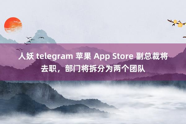 人妖 telegram 苹果 App Store 副总裁将去职，部门将拆分为两个团队