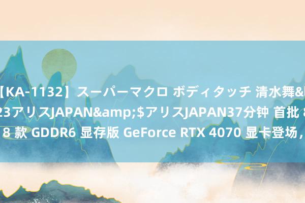 【KA-1132】スーパーマクロ ボディタッチ 清水舞</a>2008-03-23アリスJAPAN&$アリスJAPAN37分钟 首批 8 款 GDDR6 显存版 GeForce RTX 4070 显卡登场，包装上未明确标注显存类型