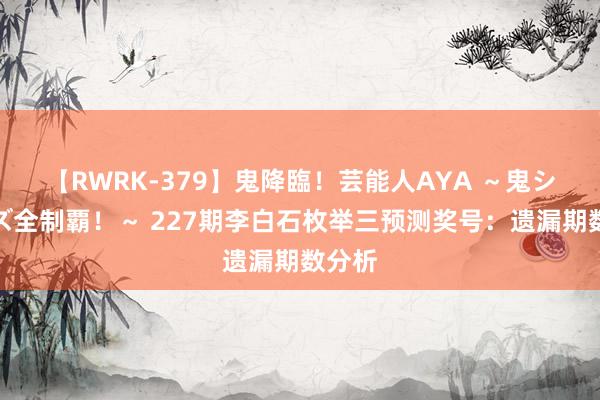 【RWRK-379】鬼降臨！芸能人AYA ～鬼シリーズ全制覇！～ 227期李白石枚举三预测奖号：遗漏期数分析