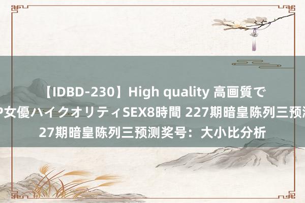 【IDBD-230】High quality 高画質で魅せます！究極のIP女優ハイクオリティSEX8時間 227期暗皇陈列三预测奖号：大小比分析