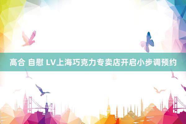 高合 自慰 LV上海巧克力专卖店开启小步调预约