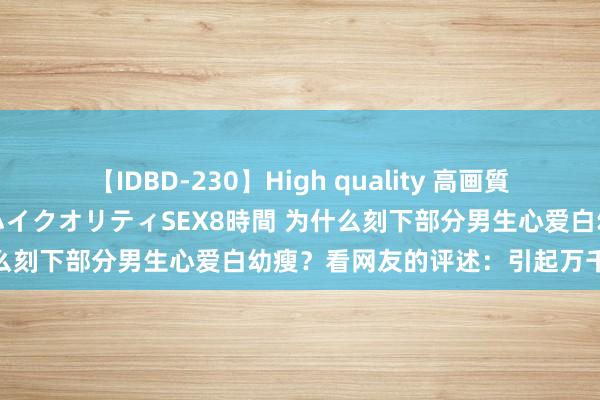 【IDBD-230】High quality 高画質で魅せます！究極のIP女優ハイクオリティSEX8時間 为什么刻下部分男生心爱白幼瘦？看网友的评述：引起万千共识！