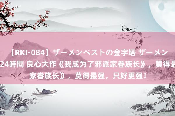 【RKI-084】ザーメンベストの金字塔 ザーメン大好き2000発 24時間 良心大作《我成为了邪派家眷族长》，莫得最强，只好更强！