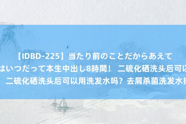 【IDBD-225】当たり前のことだからあえて言わなかったけど…IPはいつだって本生中出し8時間！ 二硫化硒洗头后可以用洗发水吗？去屑杀菌洗发水排名榜