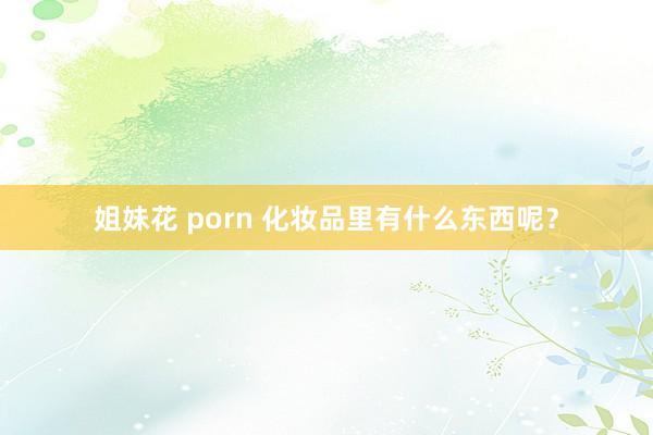 姐妹花 porn 化妆品里有什么东西呢？