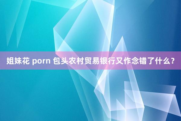 姐妹花 porn 包头农村贸易银行又作念错了什么？