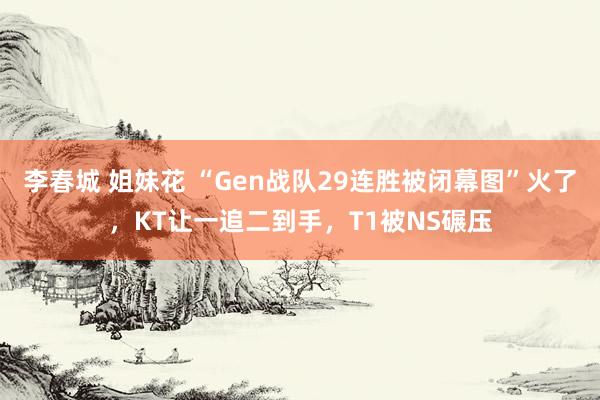 李春城 姐妹花 “Gen战队29连胜被闭幕图”火了，KT让一追二到手，T1被NS碾压