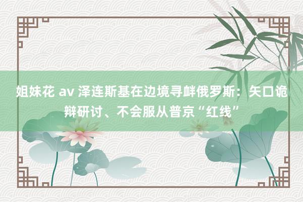 姐妹花 av 泽连斯基在边境寻衅俄罗斯：矢口诡辩研讨、不会服从普京“红线”